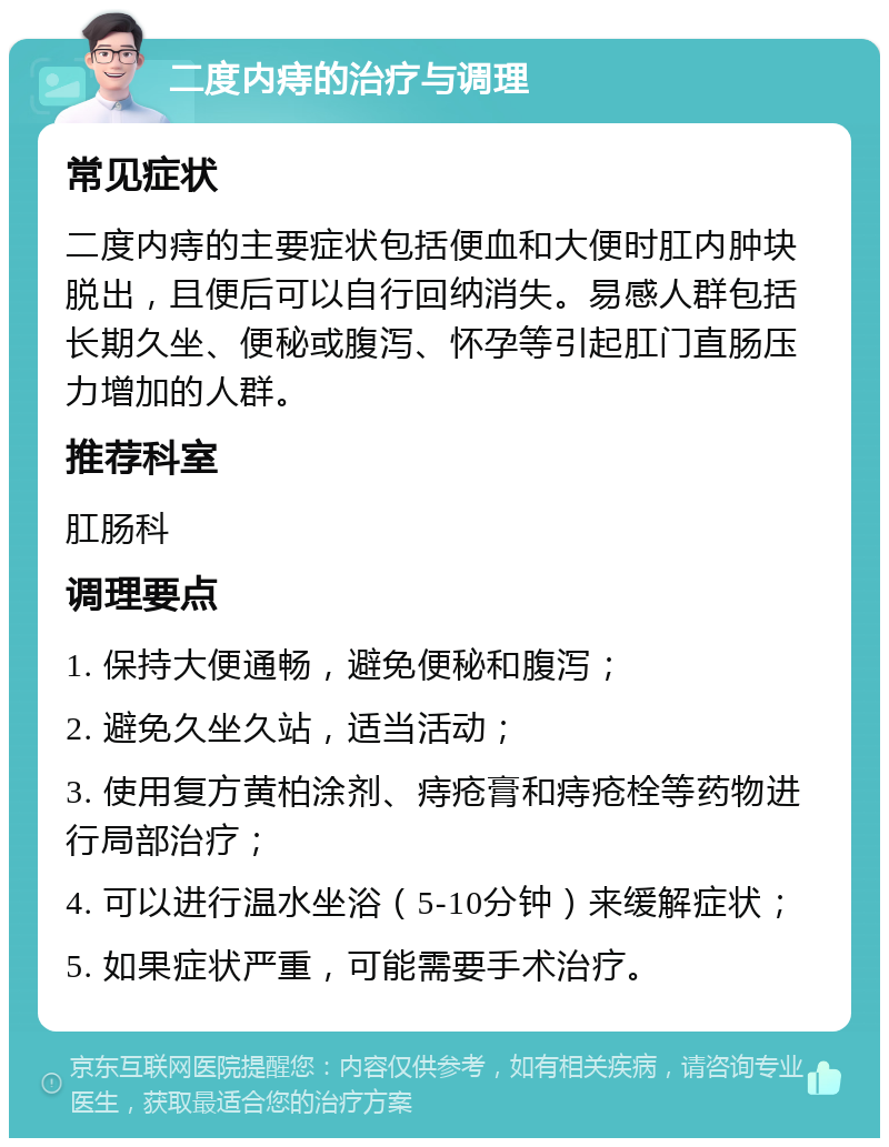 二度内痔的治疗与调理 常见症状 二度内痔的主要症状包括便血和大便时肛内肿块脱出，且便后可以自行回纳消失。易感人群包括长期久坐、便秘或腹泻、怀孕等引起肛门直肠压力增加的人群。 推荐科室 肛肠科 调理要点 1. 保持大便通畅，避免便秘和腹泻； 2. 避免久坐久站，适当活动； 3. 使用复方黄柏涂剂、痔疮膏和痔疮栓等药物进行局部治疗； 4. 可以进行温水坐浴（5-10分钟）来缓解症状； 5. 如果症状严重，可能需要手术治疗。