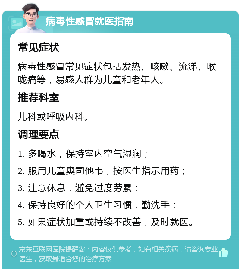 病毒性感冒就医指南 常见症状 病毒性感冒常见症状包括发热、咳嗽、流涕、喉咙痛等，易感人群为儿童和老年人。 推荐科室 儿科或呼吸内科。 调理要点 1. 多喝水，保持室内空气湿润； 2. 服用儿童奥司他韦，按医生指示用药； 3. 注意休息，避免过度劳累； 4. 保持良好的个人卫生习惯，勤洗手； 5. 如果症状加重或持续不改善，及时就医。