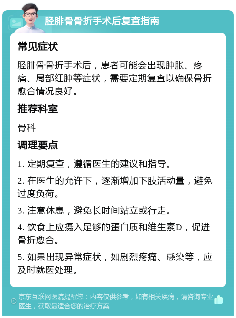 胫腓骨骨折手术后复查指南 常见症状 胫腓骨骨折手术后，患者可能会出现肿胀、疼痛、局部红肿等症状，需要定期复查以确保骨折愈合情况良好。 推荐科室 骨科 调理要点 1. 定期复查，遵循医生的建议和指导。 2. 在医生的允许下，逐渐增加下肢活动量，避免过度负荷。 3. 注意休息，避免长时间站立或行走。 4. 饮食上应摄入足够的蛋白质和维生素D，促进骨折愈合。 5. 如果出现异常症状，如剧烈疼痛、感染等，应及时就医处理。