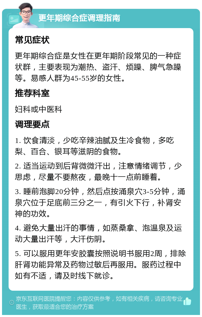 更年期综合症调理指南 常见症状 更年期综合症是女性在更年期阶段常见的一种症状群，主要表现为潮热、盗汗、烦躁、脾气急躁等。易感人群为45-55岁的女性。 推荐科室 妇科或中医科 调理要点 1. 饮食清淡，少吃辛辣油腻及生冷食物，多吃梨、百合、银耳等滋阴的食物。 2. 适当运动到后背微微汗出，注意情绪调节，少思虑，尽量不要熬夜，最晚十一点前睡着。 3. 睡前泡脚20分钟，然后点按涌泉穴3-5分钟，涌泉穴位于足底前三分之一，有引火下行，补肾安神的功效。 4. 避免大量出汗的事情，如蒸桑拿、泡温泉及运动大量出汗等，大汗伤阴。 5. 可以服用更年安胶囊按照说明书服用2周，排除肝肾功能异常及药物过敏后再服用。服药过程中如有不适，请及时线下就诊。