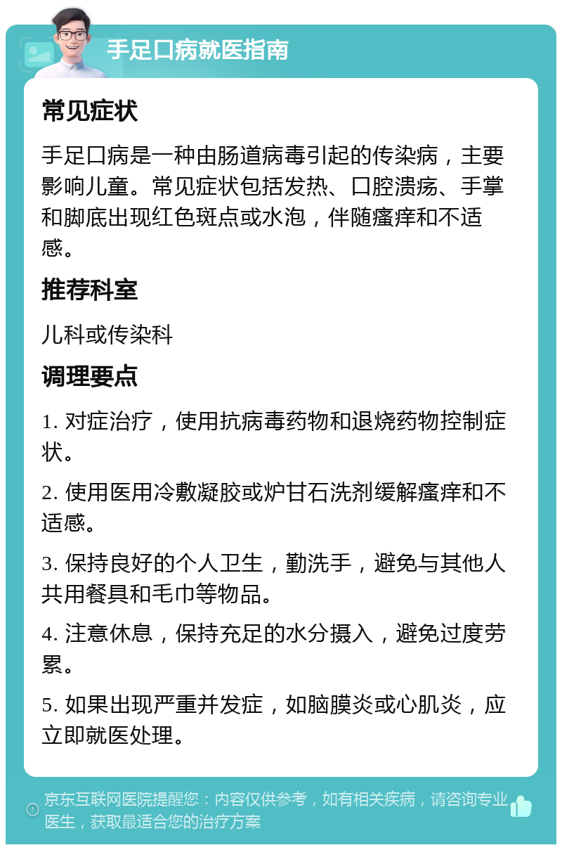 手足口病就医指南 常见症状 手足口病是一种由肠道病毒引起的传染病，主要影响儿童。常见症状包括发热、口腔溃疡、手掌和脚底出现红色斑点或水泡，伴随瘙痒和不适感。 推荐科室 儿科或传染科 调理要点 1. 对症治疗，使用抗病毒药物和退烧药物控制症状。 2. 使用医用冷敷凝胶或炉甘石洗剂缓解瘙痒和不适感。 3. 保持良好的个人卫生，勤洗手，避免与其他人共用餐具和毛巾等物品。 4. 注意休息，保持充足的水分摄入，避免过度劳累。 5. 如果出现严重并发症，如脑膜炎或心肌炎，应立即就医处理。