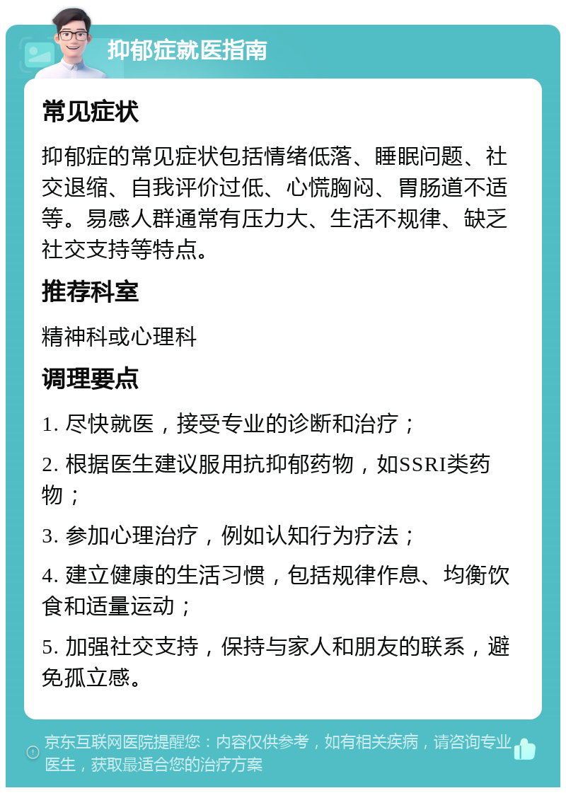 抑郁症就医指南 常见症状 抑郁症的常见症状包括情绪低落、睡眠问题、社交退缩、自我评价过低、心慌胸闷、胃肠道不适等。易感人群通常有压力大、生活不规律、缺乏社交支持等特点。 推荐科室 精神科或心理科 调理要点 1. 尽快就医，接受专业的诊断和治疗； 2. 根据医生建议服用抗抑郁药物，如SSRI类药物； 3. 参加心理治疗，例如认知行为疗法； 4. 建立健康的生活习惯，包括规律作息、均衡饮食和适量运动； 5. 加强社交支持，保持与家人和朋友的联系，避免孤立感。