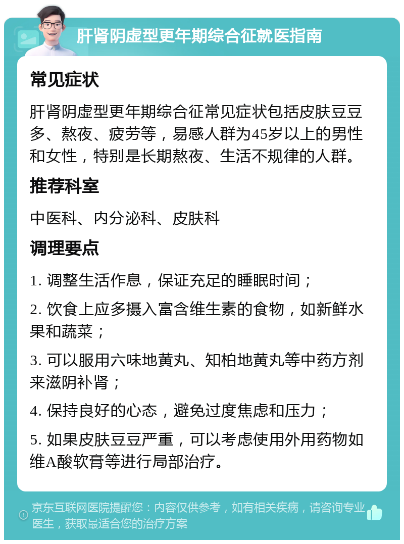 肝肾阴虚型更年期综合征就医指南 常见症状 肝肾阴虚型更年期综合征常见症状包括皮肤豆豆多、熬夜、疲劳等，易感人群为45岁以上的男性和女性，特别是长期熬夜、生活不规律的人群。 推荐科室 中医科、内分泌科、皮肤科 调理要点 1. 调整生活作息，保证充足的睡眠时间； 2. 饮食上应多摄入富含维生素的食物，如新鲜水果和蔬菜； 3. 可以服用六味地黄丸、知柏地黄丸等中药方剂来滋阴补肾； 4. 保持良好的心态，避免过度焦虑和压力； 5. 如果皮肤豆豆严重，可以考虑使用外用药物如维A酸软膏等进行局部治疗。