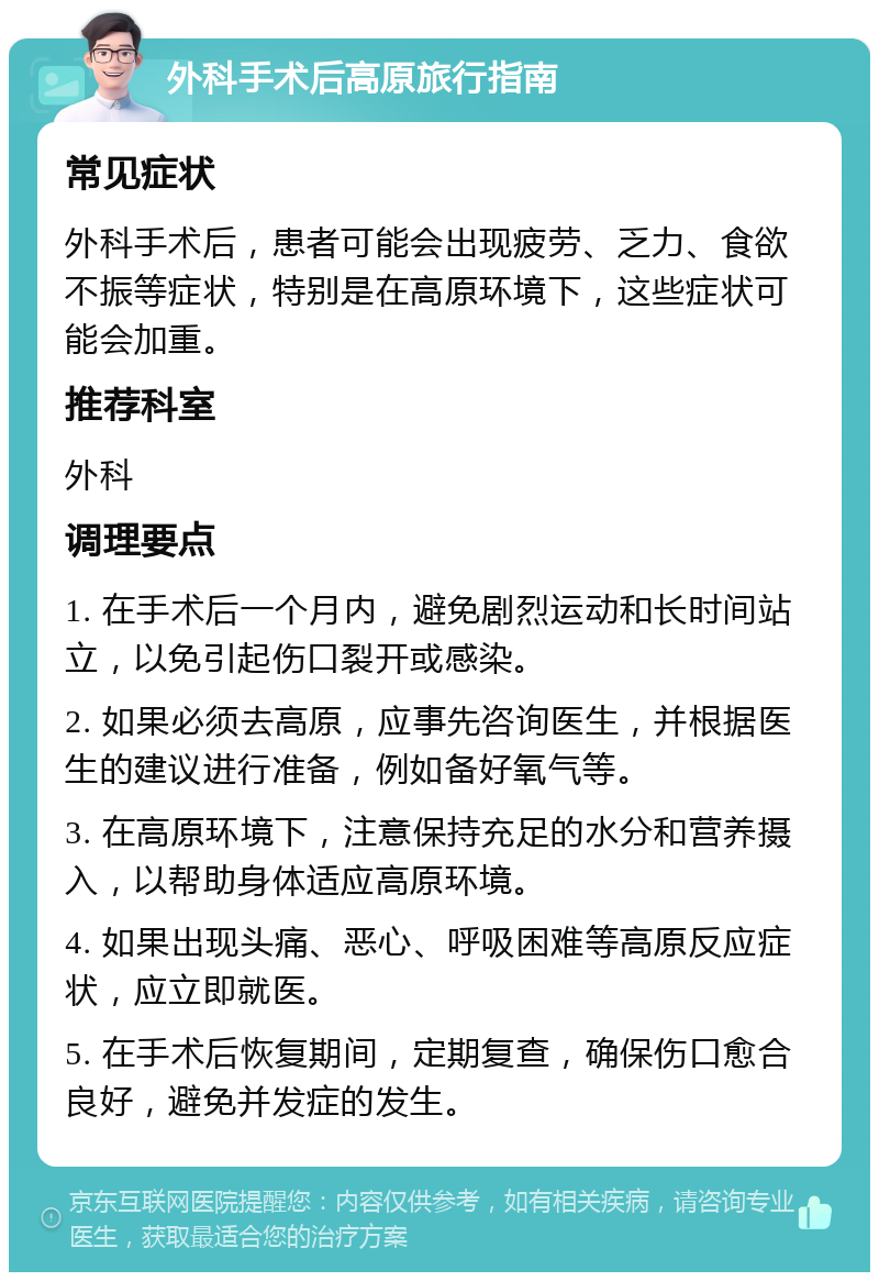 外科手术后高原旅行指南 常见症状 外科手术后，患者可能会出现疲劳、乏力、食欲不振等症状，特别是在高原环境下，这些症状可能会加重。 推荐科室 外科 调理要点 1. 在手术后一个月内，避免剧烈运动和长时间站立，以免引起伤口裂开或感染。 2. 如果必须去高原，应事先咨询医生，并根据医生的建议进行准备，例如备好氧气等。 3. 在高原环境下，注意保持充足的水分和营养摄入，以帮助身体适应高原环境。 4. 如果出现头痛、恶心、呼吸困难等高原反应症状，应立即就医。 5. 在手术后恢复期间，定期复查，确保伤口愈合良好，避免并发症的发生。