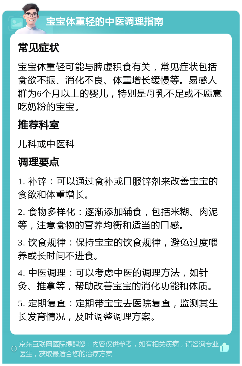 宝宝体重轻的中医调理指南 常见症状 宝宝体重轻可能与脾虚积食有关，常见症状包括食欲不振、消化不良、体重增长缓慢等。易感人群为6个月以上的婴儿，特别是母乳不足或不愿意吃奶粉的宝宝。 推荐科室 儿科或中医科 调理要点 1. 补锌：可以通过食补或口服锌剂来改善宝宝的食欲和体重增长。 2. 食物多样化：逐渐添加辅食，包括米糊、肉泥等，注意食物的营养均衡和适当的口感。 3. 饮食规律：保持宝宝的饮食规律，避免过度喂养或长时间不进食。 4. 中医调理：可以考虑中医的调理方法，如针灸、推拿等，帮助改善宝宝的消化功能和体质。 5. 定期复查：定期带宝宝去医院复查，监测其生长发育情况，及时调整调理方案。