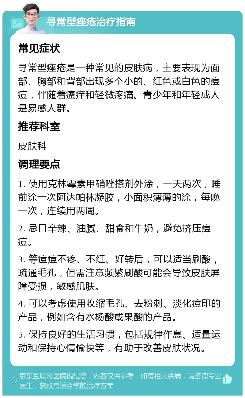 寻常型痤疮治疗指南 常见症状 寻常型痤疮是一种常见的皮肤病，主要表现为面部、胸部和背部出现多个小的、红色或白色的痘痘，伴随着瘙痒和轻微疼痛。青少年和年轻成人是易感人群。 推荐科室 皮肤科 调理要点 1. 使用克林霉素甲硝唑搽剂外涂，一天两次，睡前涂一次阿达帕林凝胶，小面积薄薄的涂，每晚一次，连续用两周。 2. 忌口辛辣、油腻、甜食和牛奶，避免挤压痘痘。 3. 等痘痘不疼、不红、好转后，可以适当刷酸，疏通毛孔，但需注意频繁刷酸可能会导致皮肤屏障受损，敏感肌肤。 4. 可以考虑使用收缩毛孔、去粉刺、淡化痘印的产品，例如含有水杨酸或果酸的产品。 5. 保持良好的生活习惯，包括规律作息、适量运动和保持心情愉快等，有助于改善皮肤状况。