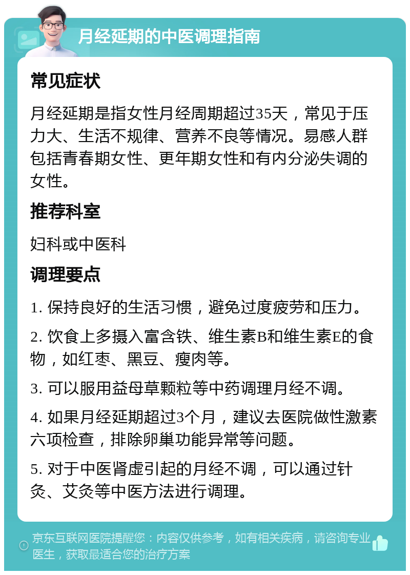 月经延期的中医调理指南 常见症状 月经延期是指女性月经周期超过35天，常见于压力大、生活不规律、营养不良等情况。易感人群包括青春期女性、更年期女性和有内分泌失调的女性。 推荐科室 妇科或中医科 调理要点 1. 保持良好的生活习惯，避免过度疲劳和压力。 2. 饮食上多摄入富含铁、维生素B和维生素E的食物，如红枣、黑豆、瘦肉等。 3. 可以服用益母草颗粒等中药调理月经不调。 4. 如果月经延期超过3个月，建议去医院做性激素六项检查，排除卵巢功能异常等问题。 5. 对于中医肾虚引起的月经不调，可以通过针灸、艾灸等中医方法进行调理。