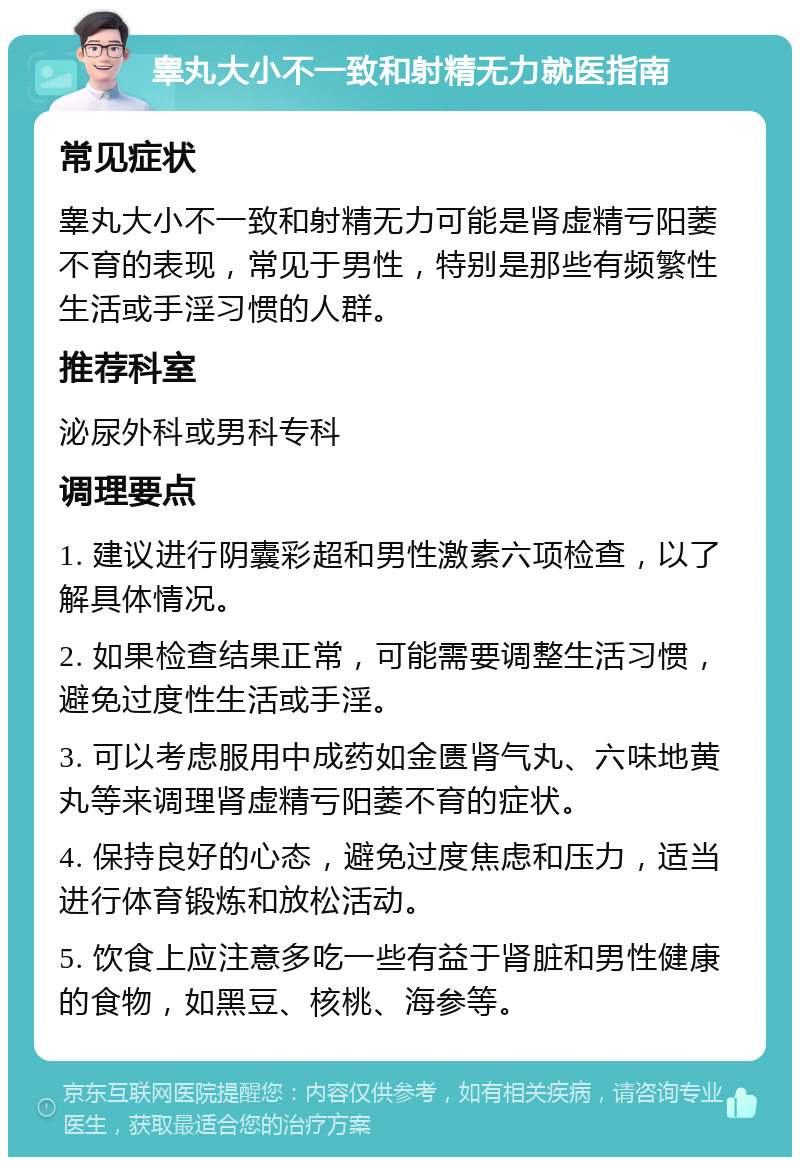 睾丸大小不一致和射精无力就医指南 常见症状 睾丸大小不一致和射精无力可能是肾虚精亏阳萎不育的表现，常见于男性，特别是那些有频繁性生活或手淫习惯的人群。 推荐科室 泌尿外科或男科专科 调理要点 1. 建议进行阴囊彩超和男性激素六项检查，以了解具体情况。 2. 如果检查结果正常，可能需要调整生活习惯，避免过度性生活或手淫。 3. 可以考虑服用中成药如金匮肾气丸、六味地黄丸等来调理肾虚精亏阳萎不育的症状。 4. 保持良好的心态，避免过度焦虑和压力，适当进行体育锻炼和放松活动。 5. 饮食上应注意多吃一些有益于肾脏和男性健康的食物，如黑豆、核桃、海参等。