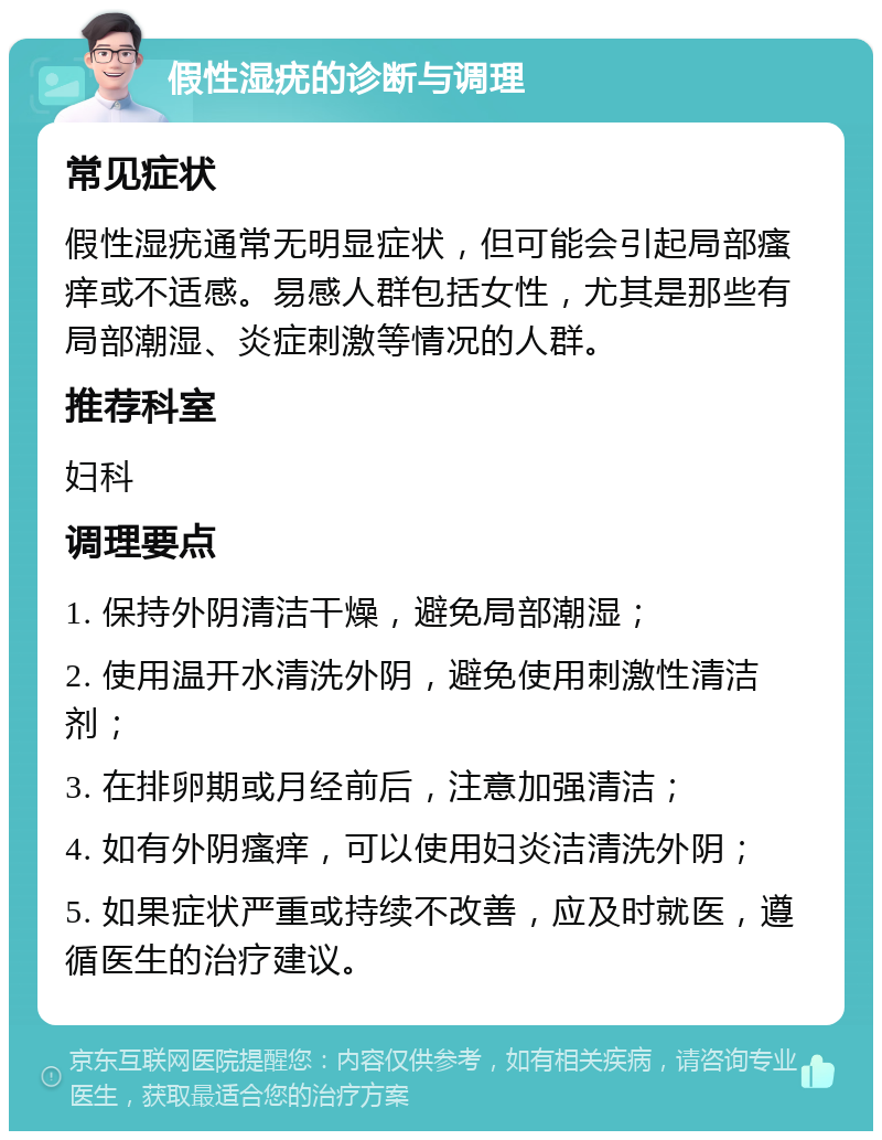 假性湿疣的诊断与调理 常见症状 假性湿疣通常无明显症状，但可能会引起局部瘙痒或不适感。易感人群包括女性，尤其是那些有局部潮湿、炎症刺激等情况的人群。 推荐科室 妇科 调理要点 1. 保持外阴清洁干燥，避免局部潮湿； 2. 使用温开水清洗外阴，避免使用刺激性清洁剂； 3. 在排卵期或月经前后，注意加强清洁； 4. 如有外阴瘙痒，可以使用妇炎洁清洗外阴； 5. 如果症状严重或持续不改善，应及时就医，遵循医生的治疗建议。