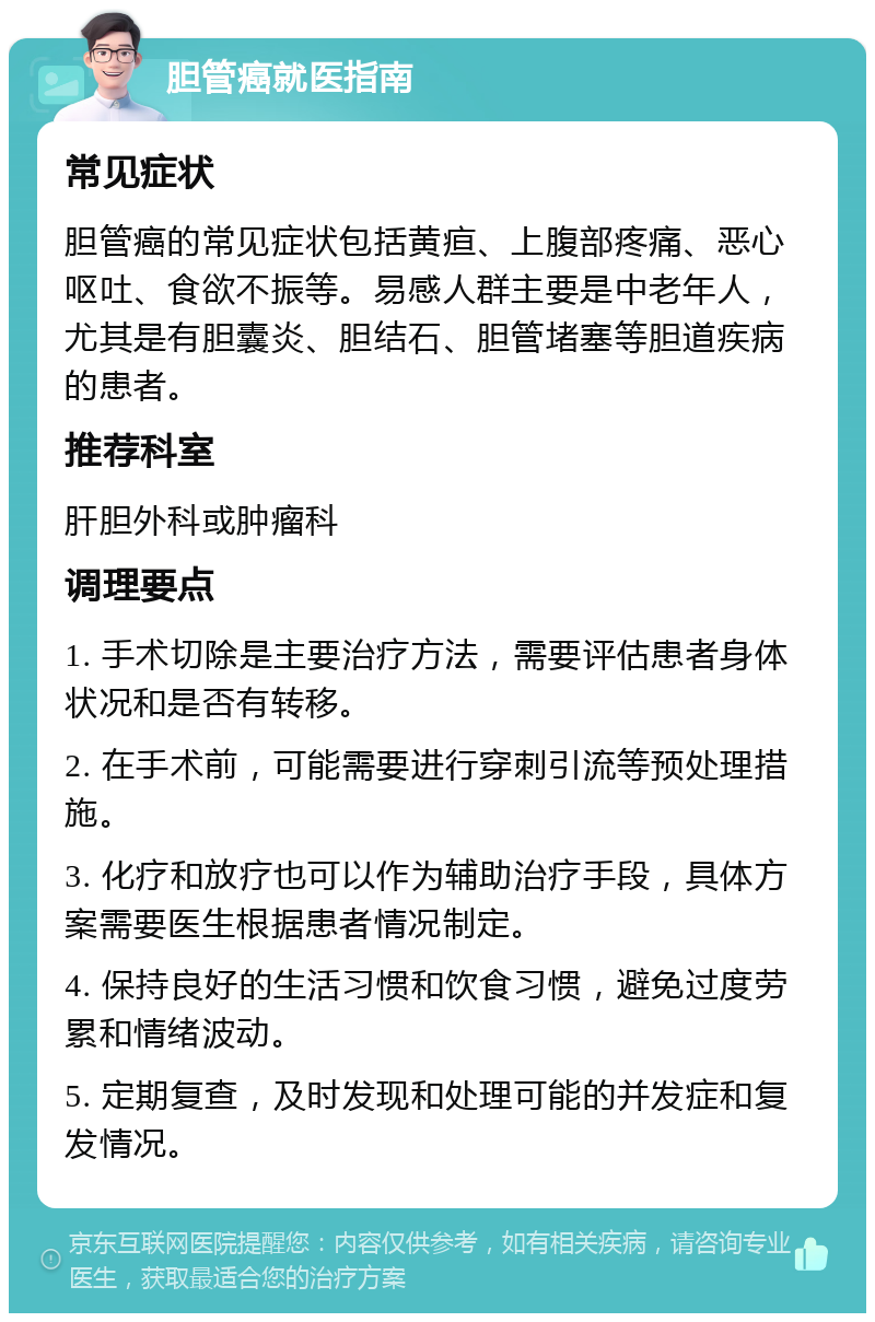 胆管癌就医指南 常见症状 胆管癌的常见症状包括黄疸、上腹部疼痛、恶心呕吐、食欲不振等。易感人群主要是中老年人，尤其是有胆囊炎、胆结石、胆管堵塞等胆道疾病的患者。 推荐科室 肝胆外科或肿瘤科 调理要点 1. 手术切除是主要治疗方法，需要评估患者身体状况和是否有转移。 2. 在手术前，可能需要进行穿刺引流等预处理措施。 3. 化疗和放疗也可以作为辅助治疗手段，具体方案需要医生根据患者情况制定。 4. 保持良好的生活习惯和饮食习惯，避免过度劳累和情绪波动。 5. 定期复查，及时发现和处理可能的并发症和复发情况。