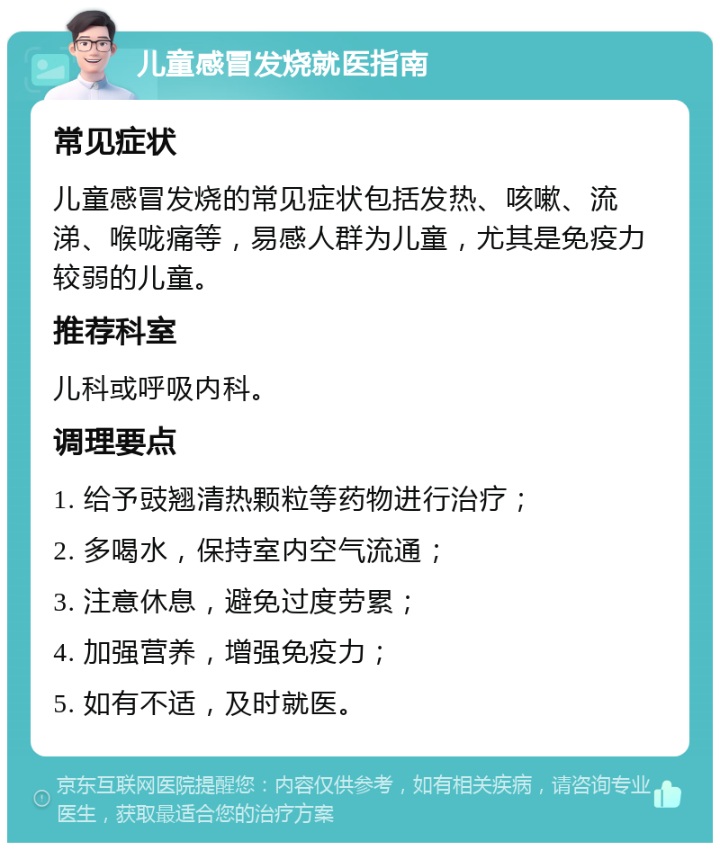 儿童感冒发烧就医指南 常见症状 儿童感冒发烧的常见症状包括发热、咳嗽、流涕、喉咙痛等，易感人群为儿童，尤其是免疫力较弱的儿童。 推荐科室 儿科或呼吸内科。 调理要点 1. 给予豉翘清热颗粒等药物进行治疗； 2. 多喝水，保持室内空气流通； 3. 注意休息，避免过度劳累； 4. 加强营养，增强免疫力； 5. 如有不适，及时就医。