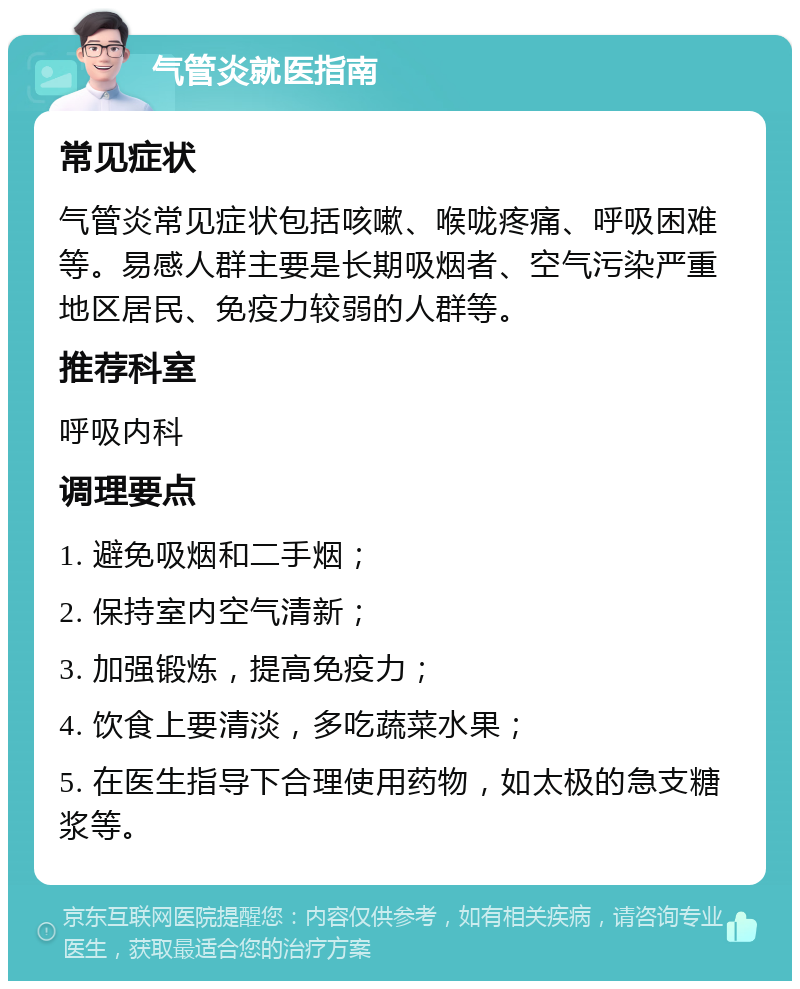 气管炎就医指南 常见症状 气管炎常见症状包括咳嗽、喉咙疼痛、呼吸困难等。易感人群主要是长期吸烟者、空气污染严重地区居民、免疫力较弱的人群等。 推荐科室 呼吸内科 调理要点 1. 避免吸烟和二手烟； 2. 保持室内空气清新； 3. 加强锻炼，提高免疫力； 4. 饮食上要清淡，多吃蔬菜水果； 5. 在医生指导下合理使用药物，如太极的急支糖浆等。