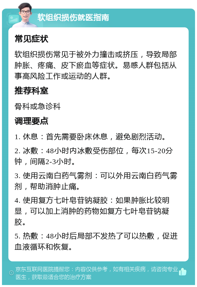 软组织损伤就医指南 常见症状 软组织损伤常见于被外力撞击或挤压，导致局部肿胀、疼痛、皮下瘀血等症状。易感人群包括从事高风险工作或运动的人群。 推荐科室 骨科或急诊科 调理要点 1. 休息：首先需要卧床休息，避免剧烈活动。 2. 冰敷：48小时内冰敷受伤部位，每次15-20分钟，间隔2-3小时。 3. 使用云南白药气雾剂：可以外用云南白药气雾剂，帮助消肿止痛。 4. 使用复方七叶皂苷钠凝胶：如果肿胀比较明显，可以加上消肿的药物如复方七叶皂苷钠凝胶。 5. 热敷：48小时后局部不发热了可以热敷，促进血液循环和恢复。