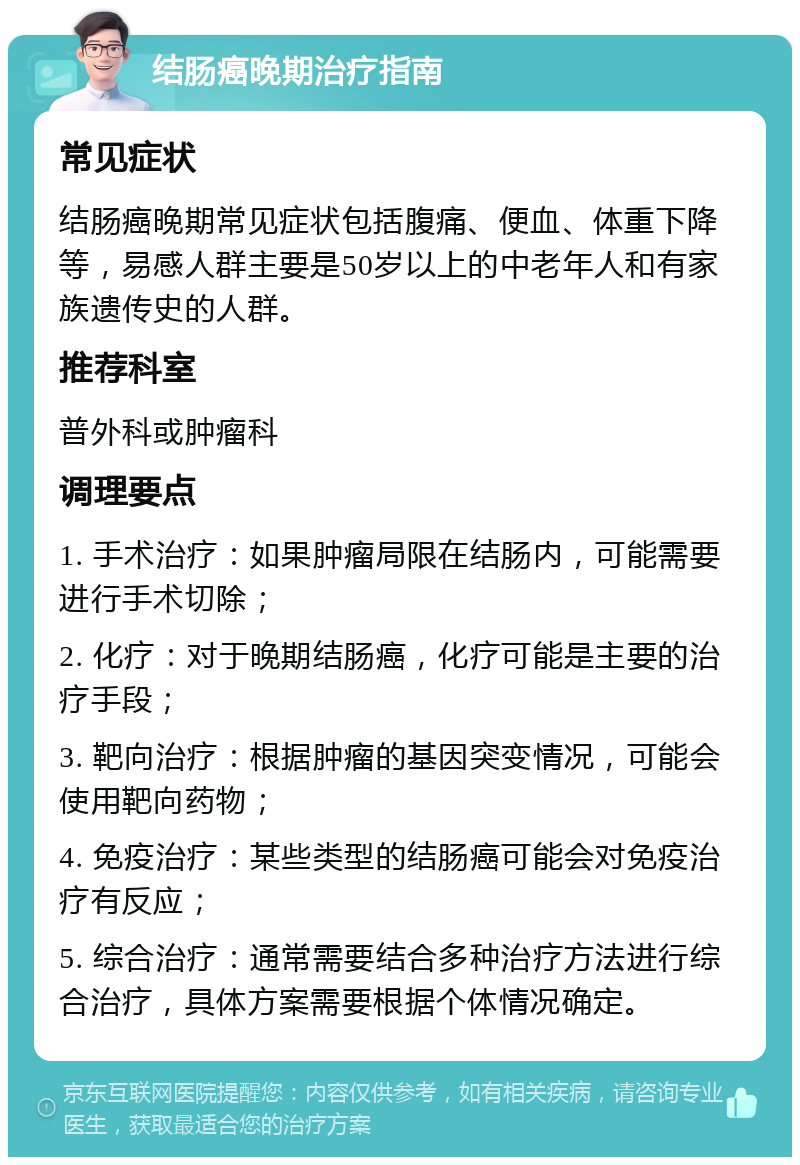 结肠癌晚期治疗指南 常见症状 结肠癌晚期常见症状包括腹痛、便血、体重下降等，易感人群主要是50岁以上的中老年人和有家族遗传史的人群。 推荐科室 普外科或肿瘤科 调理要点 1. 手术治疗：如果肿瘤局限在结肠内，可能需要进行手术切除； 2. 化疗：对于晚期结肠癌，化疗可能是主要的治疗手段； 3. 靶向治疗：根据肿瘤的基因突变情况，可能会使用靶向药物； 4. 免疫治疗：某些类型的结肠癌可能会对免疫治疗有反应； 5. 综合治疗：通常需要结合多种治疗方法进行综合治疗，具体方案需要根据个体情况确定。