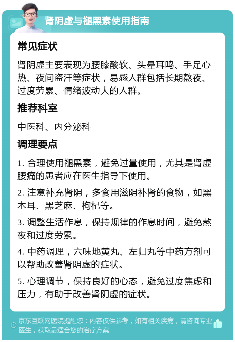 肾阴虚与褪黑素使用指南 常见症状 肾阴虚主要表现为腰膝酸软、头晕耳鸣、手足心热、夜间盗汗等症状，易感人群包括长期熬夜、过度劳累、情绪波动大的人群。 推荐科室 中医科、内分泌科 调理要点 1. 合理使用褪黑素，避免过量使用，尤其是肾虚腰痛的患者应在医生指导下使用。 2. 注意补充肾阴，多食用滋阴补肾的食物，如黑木耳、黑芝麻、枸杞等。 3. 调整生活作息，保持规律的作息时间，避免熬夜和过度劳累。 4. 中药调理，六味地黄丸、左归丸等中药方剂可以帮助改善肾阴虚的症状。 5. 心理调节，保持良好的心态，避免过度焦虑和压力，有助于改善肾阴虚的症状。