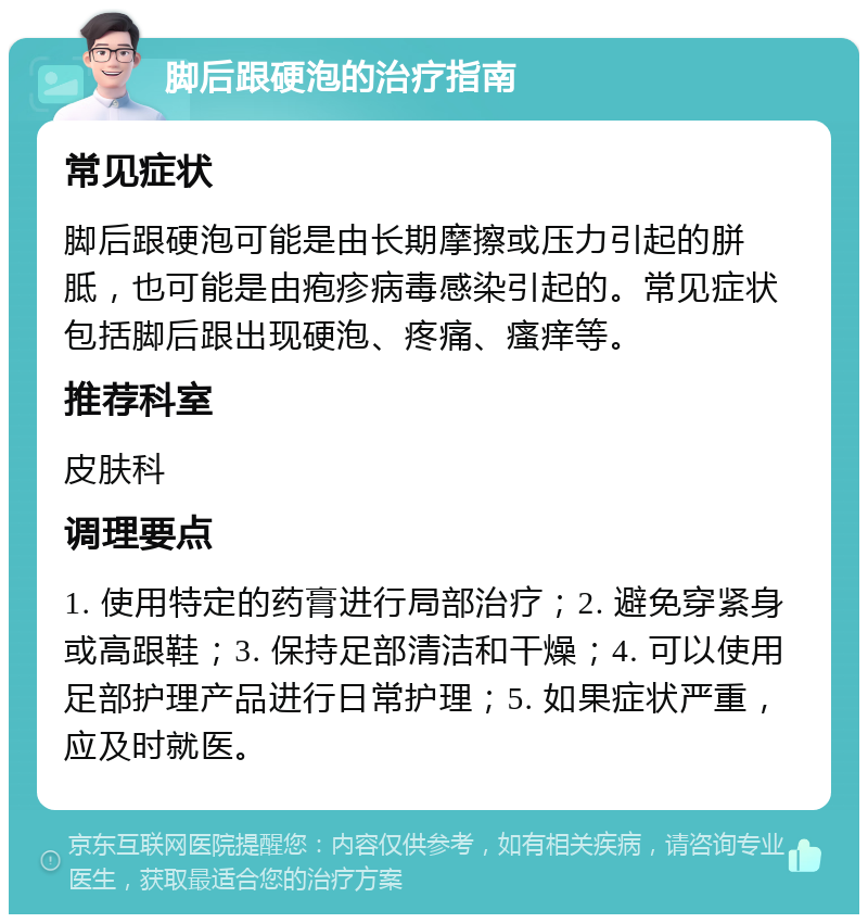 脚后跟硬泡的治疗指南 常见症状 脚后跟硬泡可能是由长期摩擦或压力引起的胼胝，也可能是由疱疹病毒感染引起的。常见症状包括脚后跟出现硬泡、疼痛、瘙痒等。 推荐科室 皮肤科 调理要点 1. 使用特定的药膏进行局部治疗；2. 避免穿紧身或高跟鞋；3. 保持足部清洁和干燥；4. 可以使用足部护理产品进行日常护理；5. 如果症状严重，应及时就医。