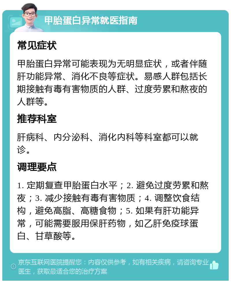 甲胎蛋白异常就医指南 常见症状 甲胎蛋白异常可能表现为无明显症状，或者伴随肝功能异常、消化不良等症状。易感人群包括长期接触有毒有害物质的人群、过度劳累和熬夜的人群等。 推荐科室 肝病科、内分泌科、消化内科等科室都可以就诊。 调理要点 1. 定期复查甲胎蛋白水平；2. 避免过度劳累和熬夜；3. 减少接触有毒有害物质；4. 调整饮食结构，避免高脂、高糖食物；5. 如果有肝功能异常，可能需要服用保肝药物，如乙肝免疫球蛋白、甘草酸等。