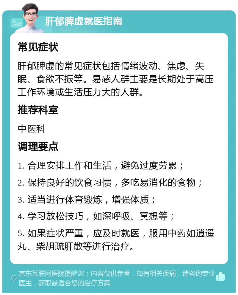 肝郁脾虚就医指南 常见症状 肝郁脾虚的常见症状包括情绪波动、焦虑、失眠、食欲不振等。易感人群主要是长期处于高压工作环境或生活压力大的人群。 推荐科室 中医科 调理要点 1. 合理安排工作和生活，避免过度劳累； 2. 保持良好的饮食习惯，多吃易消化的食物； 3. 适当进行体育锻炼，增强体质； 4. 学习放松技巧，如深呼吸、冥想等； 5. 如果症状严重，应及时就医，服用中药如逍遥丸、柴胡疏肝散等进行治疗。