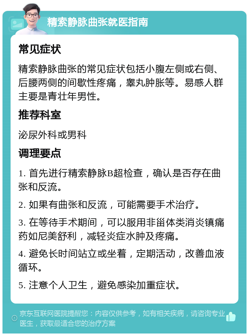 精索静脉曲张就医指南 常见症状 精索静脉曲张的常见症状包括小腹左侧或右侧、后腰两侧的间歇性疼痛，睾丸肿胀等。易感人群主要是青壮年男性。 推荐科室 泌尿外科或男科 调理要点 1. 首先进行精索静脉B超检查，确认是否存在曲张和反流。 2. 如果有曲张和反流，可能需要手术治疗。 3. 在等待手术期间，可以服用非甾体类消炎镇痛药如尼美舒利，减轻炎症水肿及疼痛。 4. 避免长时间站立或坐着，定期活动，改善血液循环。 5. 注意个人卫生，避免感染加重症状。