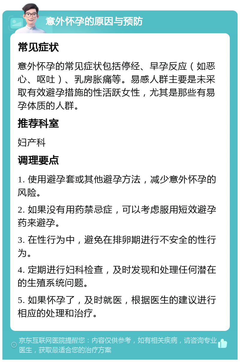 意外怀孕的原因与预防 常见症状 意外怀孕的常见症状包括停经、早孕反应（如恶心、呕吐）、乳房胀痛等。易感人群主要是未采取有效避孕措施的性活跃女性，尤其是那些有易孕体质的人群。 推荐科室 妇产科 调理要点 1. 使用避孕套或其他避孕方法，减少意外怀孕的风险。 2. 如果没有用药禁忌症，可以考虑服用短效避孕药来避孕。 3. 在性行为中，避免在排卵期进行不安全的性行为。 4. 定期进行妇科检查，及时发现和处理任何潜在的生殖系统问题。 5. 如果怀孕了，及时就医，根据医生的建议进行相应的处理和治疗。