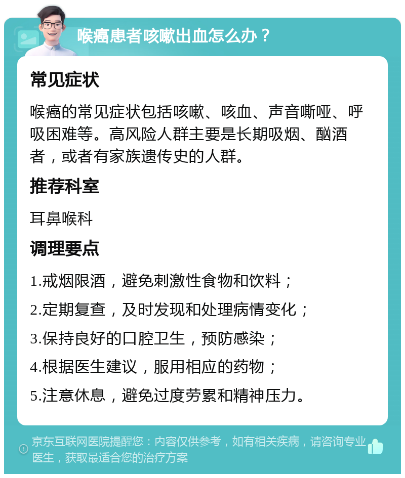 喉癌患者咳嗽出血怎么办？ 常见症状 喉癌的常见症状包括咳嗽、咳血、声音嘶哑、呼吸困难等。高风险人群主要是长期吸烟、酗酒者，或者有家族遗传史的人群。 推荐科室 耳鼻喉科 调理要点 1.戒烟限酒，避免刺激性食物和饮料； 2.定期复查，及时发现和处理病情变化； 3.保持良好的口腔卫生，预防感染； 4.根据医生建议，服用相应的药物； 5.注意休息，避免过度劳累和精神压力。