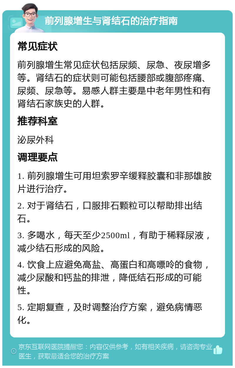 前列腺增生与肾结石的治疗指南 常见症状 前列腺增生常见症状包括尿频、尿急、夜尿增多等。肾结石的症状则可能包括腰部或腹部疼痛、尿频、尿急等。易感人群主要是中老年男性和有肾结石家族史的人群。 推荐科室 泌尿外科 调理要点 1. 前列腺增生可用坦索罗辛缓释胶囊和非那雄胺片进行治疗。 2. 对于肾结石，口服排石颗粒可以帮助排出结石。 3. 多喝水，每天至少2500ml，有助于稀释尿液，减少结石形成的风险。 4. 饮食上应避免高盐、高蛋白和高嘌呤的食物，减少尿酸和钙盐的排泄，降低结石形成的可能性。 5. 定期复查，及时调整治疗方案，避免病情恶化。