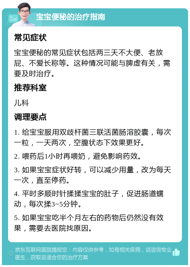 宝宝便秘的治疗指南 常见症状 宝宝便秘的常见症状包括两三天不大便、老放屁、不爱长称等。这种情况可能与脾虚有关，需要及时治疗。 推荐科室 儿科 调理要点 1. 给宝宝服用双歧杆菌三联活菌肠溶胶囊，每次一粒，一天两次，空腹状态下效果更好。 2. 喂药后1小时再喂奶，避免影响药效。 3. 如果宝宝症状好转，可以减少用量，改为每天一次，直至停药。 4. 平时多顺时针揉揉宝宝的肚子，促进肠道蠕动，每次揉3~5分钟。 5. 如果宝宝吃半个月左右的药物后仍然没有效果，需要去医院找原因。