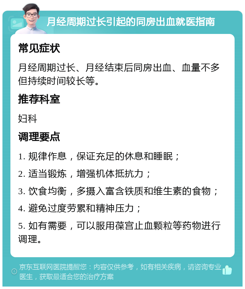 月经周期过长引起的同房出血就医指南 常见症状 月经周期过长、月经结束后同房出血、血量不多但持续时间较长等。 推荐科室 妇科 调理要点 1. 规律作息，保证充足的休息和睡眠； 2. 适当锻炼，增强机体抵抗力； 3. 饮食均衡，多摄入富含铁质和维生素的食物； 4. 避免过度劳累和精神压力； 5. 如有需要，可以服用葆宫止血颗粒等药物进行调理。