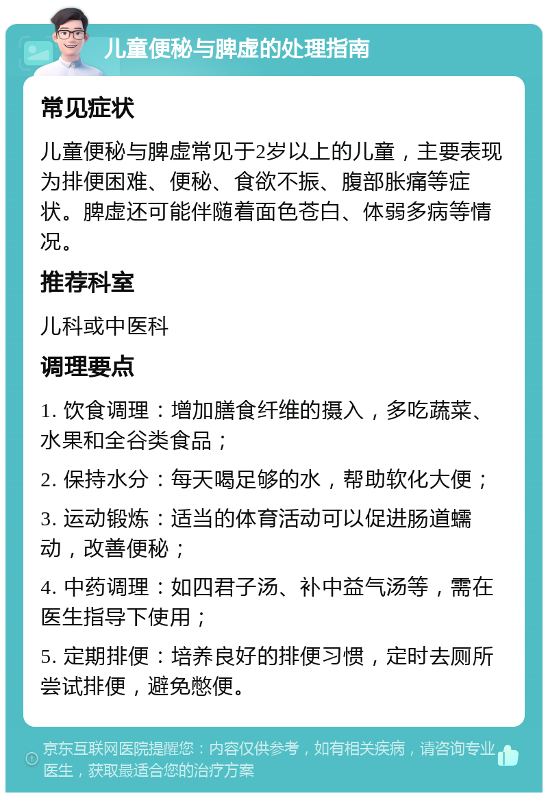 儿童便秘与脾虚的处理指南 常见症状 儿童便秘与脾虚常见于2岁以上的儿童，主要表现为排便困难、便秘、食欲不振、腹部胀痛等症状。脾虚还可能伴随着面色苍白、体弱多病等情况。 推荐科室 儿科或中医科 调理要点 1. 饮食调理：增加膳食纤维的摄入，多吃蔬菜、水果和全谷类食品； 2. 保持水分：每天喝足够的水，帮助软化大便； 3. 运动锻炼：适当的体育活动可以促进肠道蠕动，改善便秘； 4. 中药调理：如四君子汤、补中益气汤等，需在医生指导下使用； 5. 定期排便：培养良好的排便习惯，定时去厕所尝试排便，避免憋便。