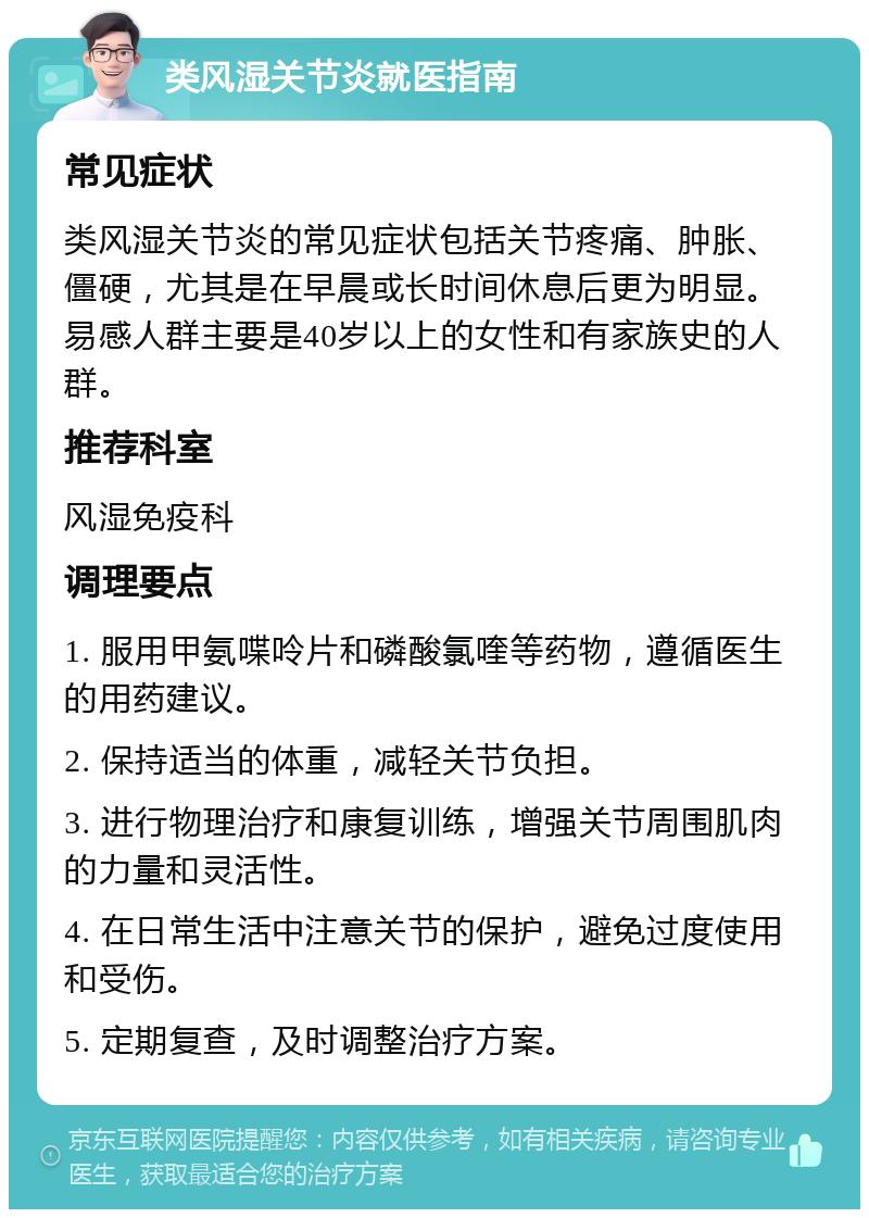 类风湿关节炎就医指南 常见症状 类风湿关节炎的常见症状包括关节疼痛、肿胀、僵硬，尤其是在早晨或长时间休息后更为明显。易感人群主要是40岁以上的女性和有家族史的人群。 推荐科室 风湿免疫科 调理要点 1. 服用甲氨喋呤片和磷酸氯喹等药物，遵循医生的用药建议。 2. 保持适当的体重，减轻关节负担。 3. 进行物理治疗和康复训练，增强关节周围肌肉的力量和灵活性。 4. 在日常生活中注意关节的保护，避免过度使用和受伤。 5. 定期复查，及时调整治疗方案。