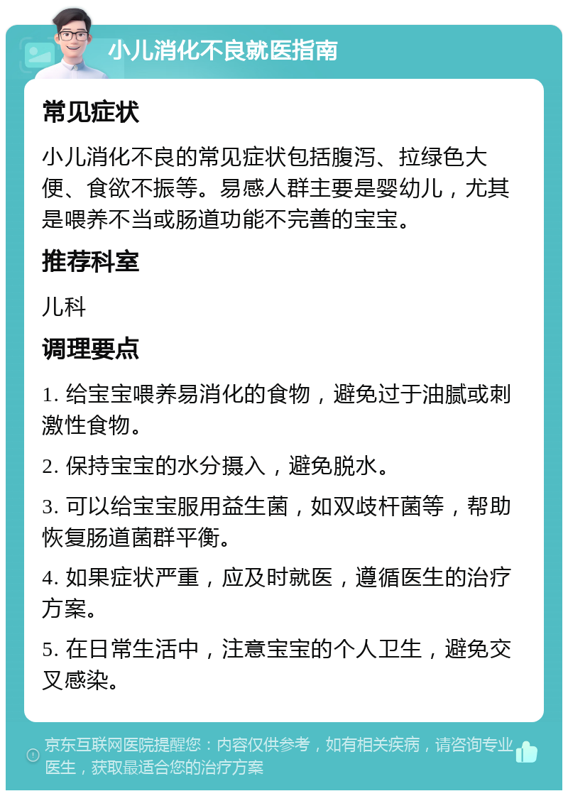 小儿消化不良就医指南 常见症状 小儿消化不良的常见症状包括腹泻、拉绿色大便、食欲不振等。易感人群主要是婴幼儿，尤其是喂养不当或肠道功能不完善的宝宝。 推荐科室 儿科 调理要点 1. 给宝宝喂养易消化的食物，避免过于油腻或刺激性食物。 2. 保持宝宝的水分摄入，避免脱水。 3. 可以给宝宝服用益生菌，如双歧杆菌等，帮助恢复肠道菌群平衡。 4. 如果症状严重，应及时就医，遵循医生的治疗方案。 5. 在日常生活中，注意宝宝的个人卫生，避免交叉感染。