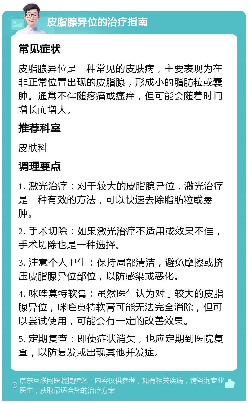 皮脂腺异位的治疗指南 常见症状 皮脂腺异位是一种常见的皮肤病，主要表现为在非正常位置出现的皮脂腺，形成小的脂肪粒或囊肿。通常不伴随疼痛或瘙痒，但可能会随着时间增长而增大。 推荐科室 皮肤科 调理要点 1. 激光治疗：对于较大的皮脂腺异位，激光治疗是一种有效的方法，可以快速去除脂肪粒或囊肿。 2. 手术切除：如果激光治疗不适用或效果不佳，手术切除也是一种选择。 3. 注意个人卫生：保持局部清洁，避免摩擦或挤压皮脂腺异位部位，以防感染或恶化。 4. 咪喹莫特软膏：虽然医生认为对于较大的皮脂腺异位，咪喹莫特软膏可能无法完全消除，但可以尝试使用，可能会有一定的改善效果。 5. 定期复查：即使症状消失，也应定期到医院复查，以防复发或出现其他并发症。