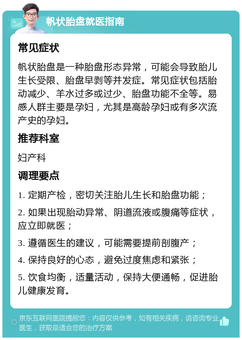 帆状胎盘就医指南 常见症状 帆状胎盘是一种胎盘形态异常，可能会导致胎儿生长受限、胎盘早剥等并发症。常见症状包括胎动减少、羊水过多或过少、胎盘功能不全等。易感人群主要是孕妇，尤其是高龄孕妇或有多次流产史的孕妇。 推荐科室 妇产科 调理要点 1. 定期产检，密切关注胎儿生长和胎盘功能； 2. 如果出现胎动异常、阴道流液或腹痛等症状，应立即就医； 3. 遵循医生的建议，可能需要提前剖腹产； 4. 保持良好的心态，避免过度焦虑和紧张； 5. 饮食均衡，适量活动，保持大便通畅，促进胎儿健康发育。