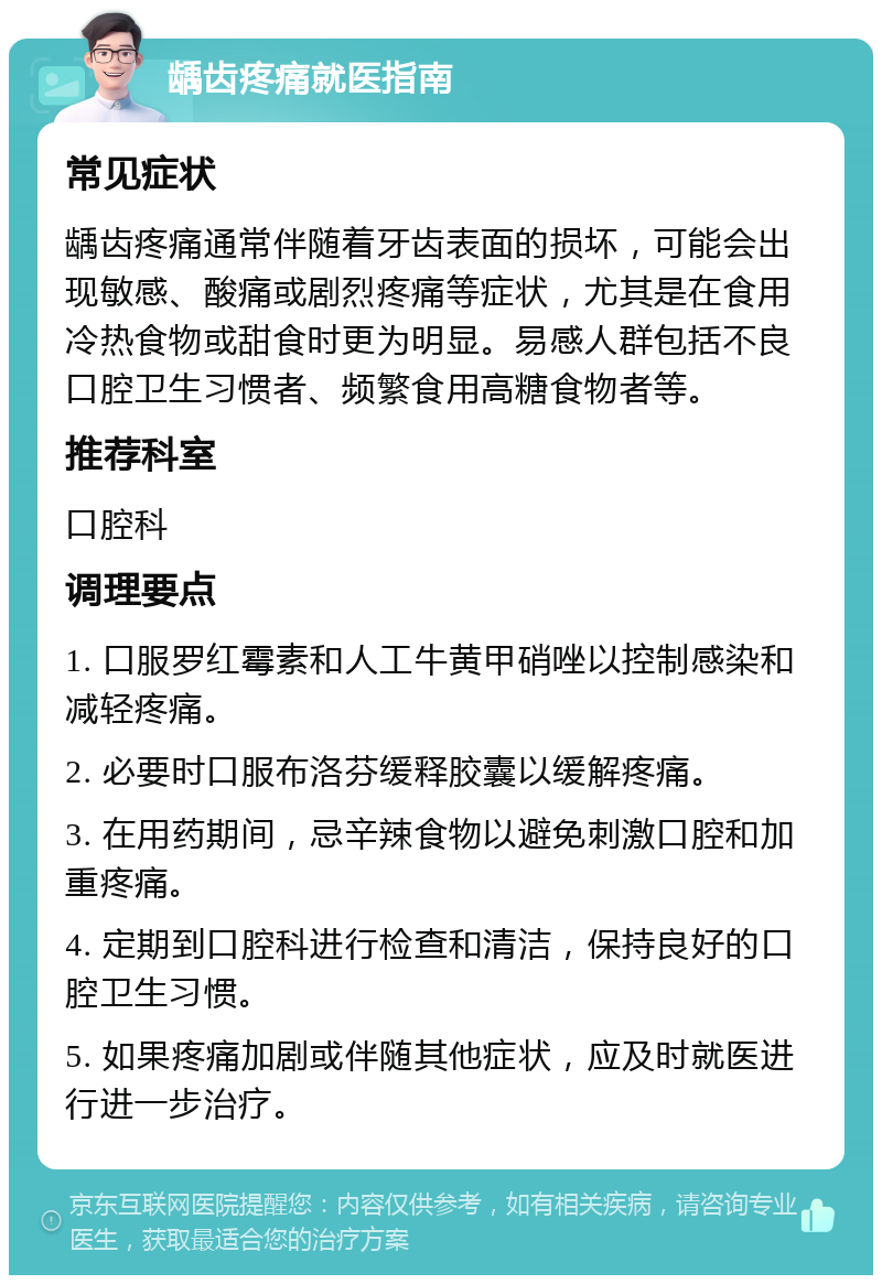 龋齿疼痛就医指南 常见症状 龋齿疼痛通常伴随着牙齿表面的损坏，可能会出现敏感、酸痛或剧烈疼痛等症状，尤其是在食用冷热食物或甜食时更为明显。易感人群包括不良口腔卫生习惯者、频繁食用高糖食物者等。 推荐科室 口腔科 调理要点 1. 口服罗红霉素和人工牛黄甲硝唑以控制感染和减轻疼痛。 2. 必要时口服布洛芬缓释胶囊以缓解疼痛。 3. 在用药期间，忌辛辣食物以避免刺激口腔和加重疼痛。 4. 定期到口腔科进行检查和清洁，保持良好的口腔卫生习惯。 5. 如果疼痛加剧或伴随其他症状，应及时就医进行进一步治疗。