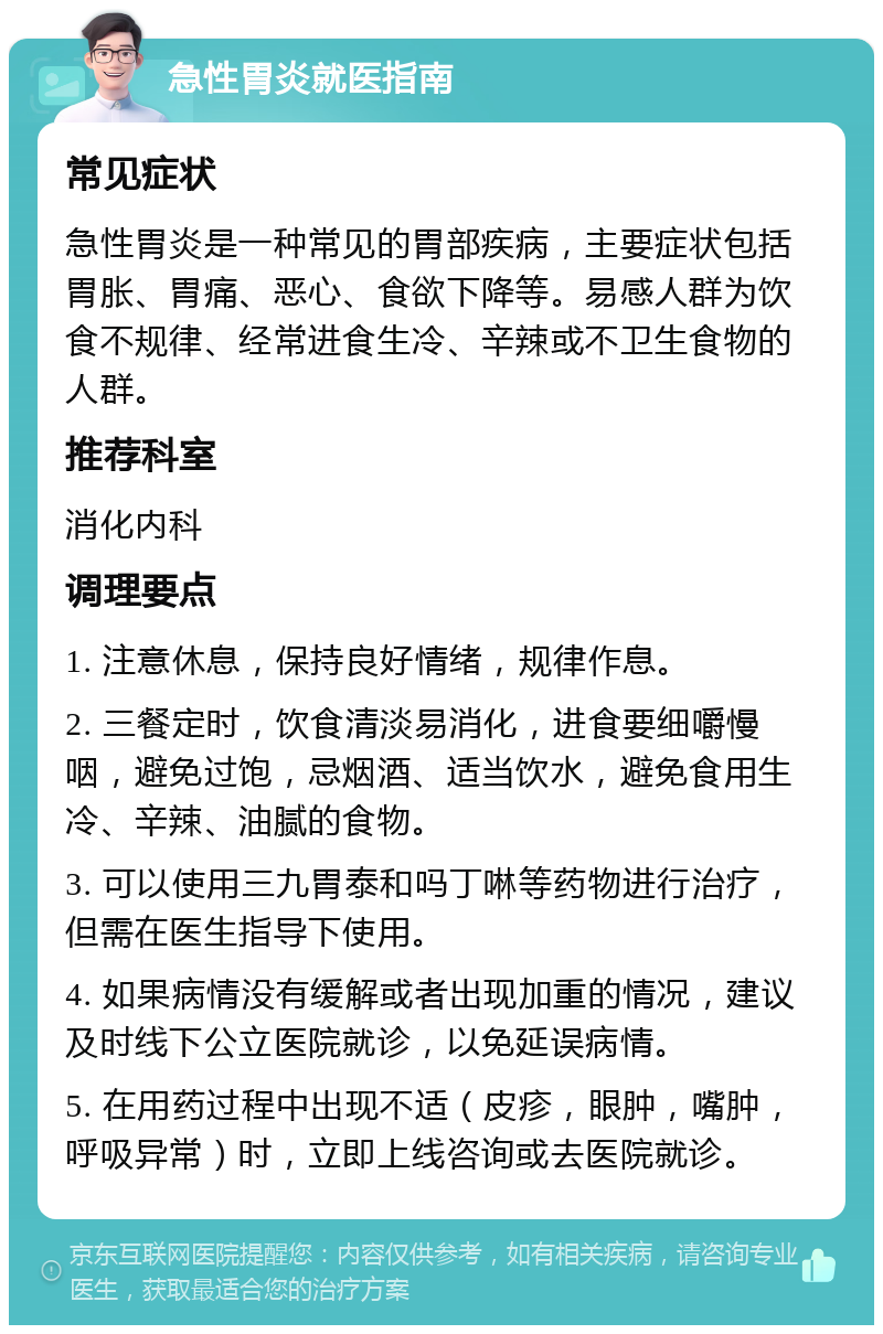 急性胃炎就医指南 常见症状 急性胃炎是一种常见的胃部疾病，主要症状包括胃胀、胃痛、恶心、食欲下降等。易感人群为饮食不规律、经常进食生冷、辛辣或不卫生食物的人群。 推荐科室 消化内科 调理要点 1. 注意休息，保持良好情绪，规律作息。 2. 三餐定时，饮食清淡易消化，进食要细嚼慢咽，避免过饱，忌烟酒、适当饮水，避免食用生冷、辛辣、油腻的食物。 3. 可以使用三九胃泰和吗丁啉等药物进行治疗，但需在医生指导下使用。 4. 如果病情没有缓解或者出现加重的情况，建议及时线下公立医院就诊，以免延误病情。 5. 在用药过程中出现不适（皮疹，眼肿，嘴肿，呼吸异常）时，立即上线咨询或去医院就诊。