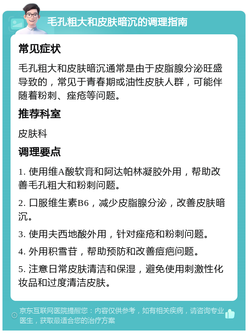 毛孔粗大和皮肤暗沉的调理指南 常见症状 毛孔粗大和皮肤暗沉通常是由于皮脂腺分泌旺盛导致的，常见于青春期或油性皮肤人群，可能伴随着粉刺、痤疮等问题。 推荐科室 皮肤科 调理要点 1. 使用维A酸软膏和阿达帕林凝胶外用，帮助改善毛孔粗大和粉刺问题。 2. 口服维生素B6，减少皮脂腺分泌，改善皮肤暗沉。 3. 使用夫西地酸外用，针对痤疮和粉刺问题。 4. 外用积雪苷，帮助预防和改善痘疤问题。 5. 注意日常皮肤清洁和保湿，避免使用刺激性化妆品和过度清洁皮肤。