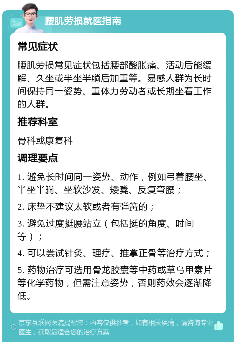 腰肌劳损就医指南 常见症状 腰肌劳损常见症状包括腰部酸胀痛、活动后能缓解、久坐或半坐半躺后加重等。易感人群为长时间保持同一姿势、重体力劳动者或长期坐着工作的人群。 推荐科室 骨科或康复科 调理要点 1. 避免长时间同一姿势、动作，例如弓着腰坐、半坐半躺、坐软沙发、矮凳、反复弯腰； 2. 床垫不建议太软或者有弹簧的； 3. 避免过度挺腰站立（包括挺的角度、时间等）； 4. 可以尝试针灸、理疗、推拿正骨等治疗方式； 5. 药物治疗可选用骨龙胶囊等中药或草乌甲素片等化学药物，但需注意姿势，否则药效会逐渐降低。