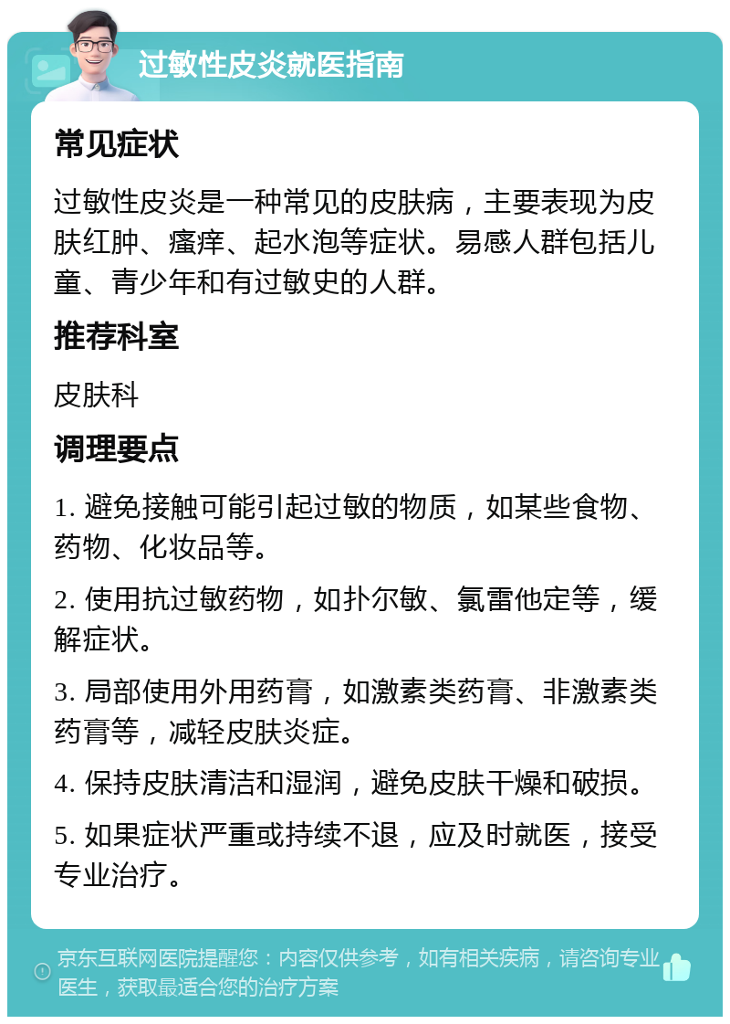 过敏性皮炎就医指南 常见症状 过敏性皮炎是一种常见的皮肤病，主要表现为皮肤红肿、瘙痒、起水泡等症状。易感人群包括儿童、青少年和有过敏史的人群。 推荐科室 皮肤科 调理要点 1. 避免接触可能引起过敏的物质，如某些食物、药物、化妆品等。 2. 使用抗过敏药物，如扑尔敏、氯雷他定等，缓解症状。 3. 局部使用外用药膏，如激素类药膏、非激素类药膏等，减轻皮肤炎症。 4. 保持皮肤清洁和湿润，避免皮肤干燥和破损。 5. 如果症状严重或持续不退，应及时就医，接受专业治疗。