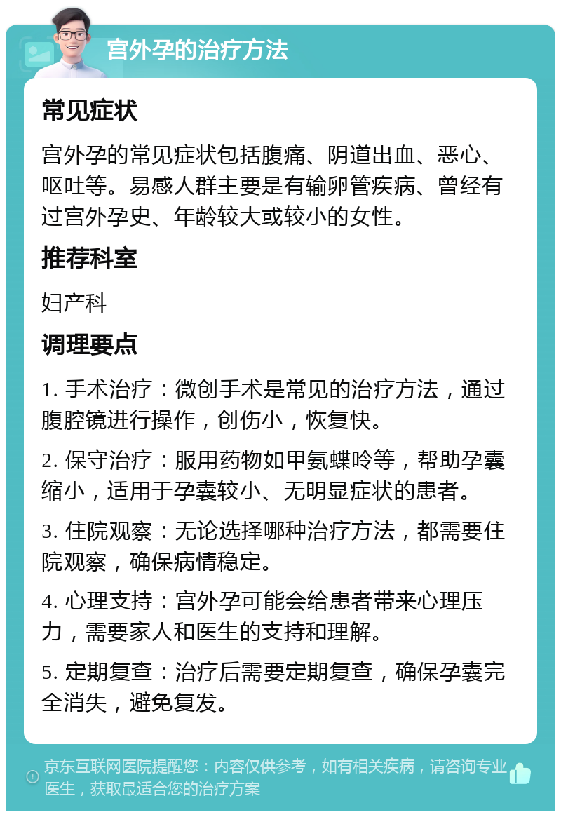 宫外孕的治疗方法 常见症状 宫外孕的常见症状包括腹痛、阴道出血、恶心、呕吐等。易感人群主要是有输卵管疾病、曾经有过宫外孕史、年龄较大或较小的女性。 推荐科室 妇产科 调理要点 1. 手术治疗：微创手术是常见的治疗方法，通过腹腔镜进行操作，创伤小，恢复快。 2. 保守治疗：服用药物如甲氨蝶呤等，帮助孕囊缩小，适用于孕囊较小、无明显症状的患者。 3. 住院观察：无论选择哪种治疗方法，都需要住院观察，确保病情稳定。 4. 心理支持：宫外孕可能会给患者带来心理压力，需要家人和医生的支持和理解。 5. 定期复查：治疗后需要定期复查，确保孕囊完全消失，避免复发。