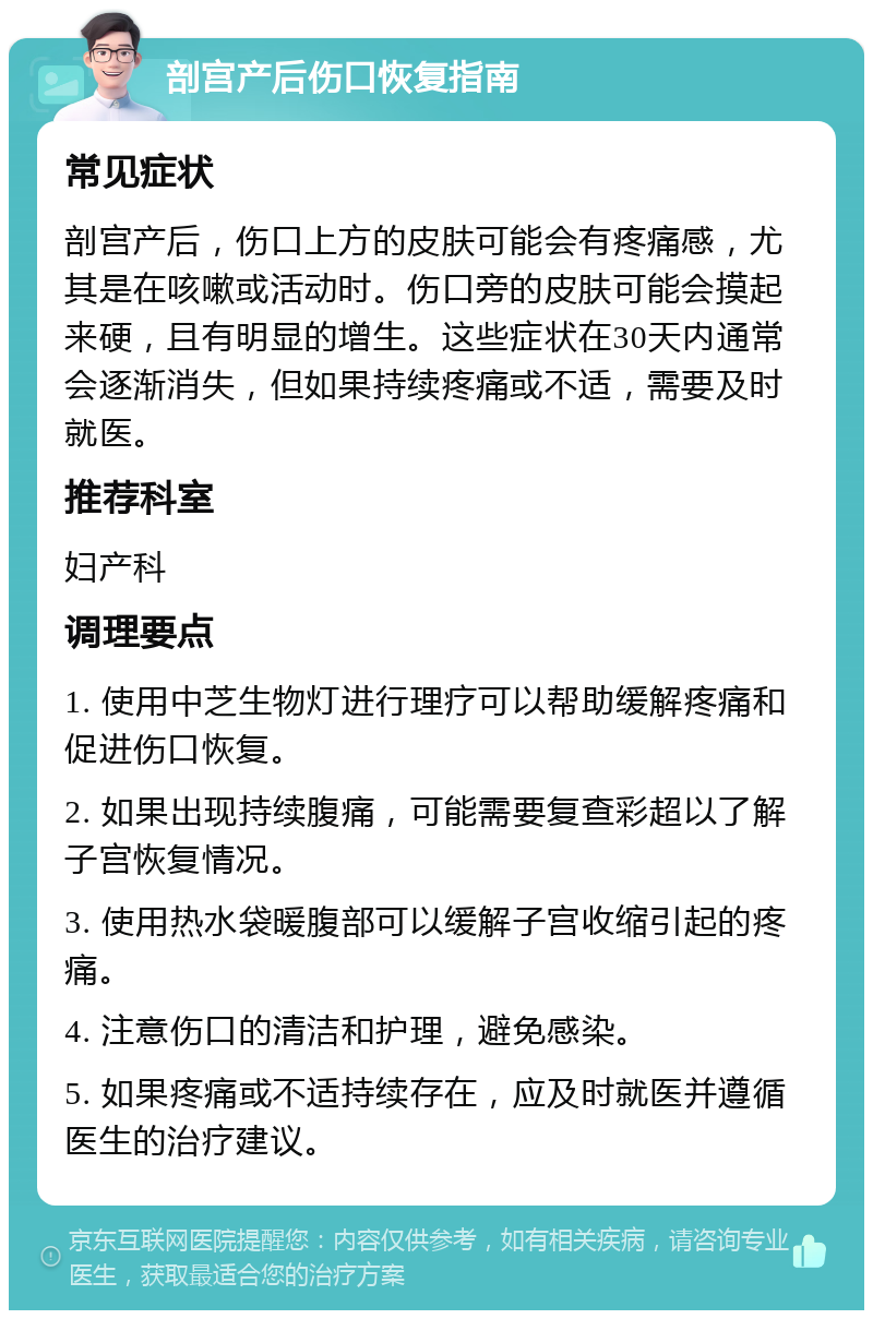 剖宫产后伤口恢复指南 常见症状 剖宫产后，伤口上方的皮肤可能会有疼痛感，尤其是在咳嗽或活动时。伤口旁的皮肤可能会摸起来硬，且有明显的增生。这些症状在30天内通常会逐渐消失，但如果持续疼痛或不适，需要及时就医。 推荐科室 妇产科 调理要点 1. 使用中芝生物灯进行理疗可以帮助缓解疼痛和促进伤口恢复。 2. 如果出现持续腹痛，可能需要复查彩超以了解子宫恢复情况。 3. 使用热水袋暖腹部可以缓解子宫收缩引起的疼痛。 4. 注意伤口的清洁和护理，避免感染。 5. 如果疼痛或不适持续存在，应及时就医并遵循医生的治疗建议。