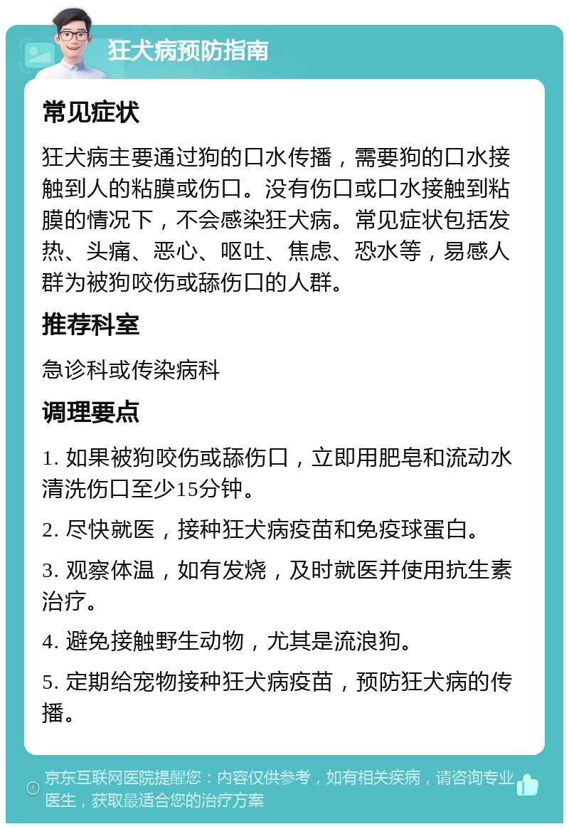 狂犬病预防指南 常见症状 狂犬病主要通过狗的口水传播，需要狗的口水接触到人的粘膜或伤口。没有伤口或口水接触到粘膜的情况下，不会感染狂犬病。常见症状包括发热、头痛、恶心、呕吐、焦虑、恐水等，易感人群为被狗咬伤或舔伤口的人群。 推荐科室 急诊科或传染病科 调理要点 1. 如果被狗咬伤或舔伤口，立即用肥皂和流动水清洗伤口至少15分钟。 2. 尽快就医，接种狂犬病疫苗和免疫球蛋白。 3. 观察体温，如有发烧，及时就医并使用抗生素治疗。 4. 避免接触野生动物，尤其是流浪狗。 5. 定期给宠物接种狂犬病疫苗，预防狂犬病的传播。