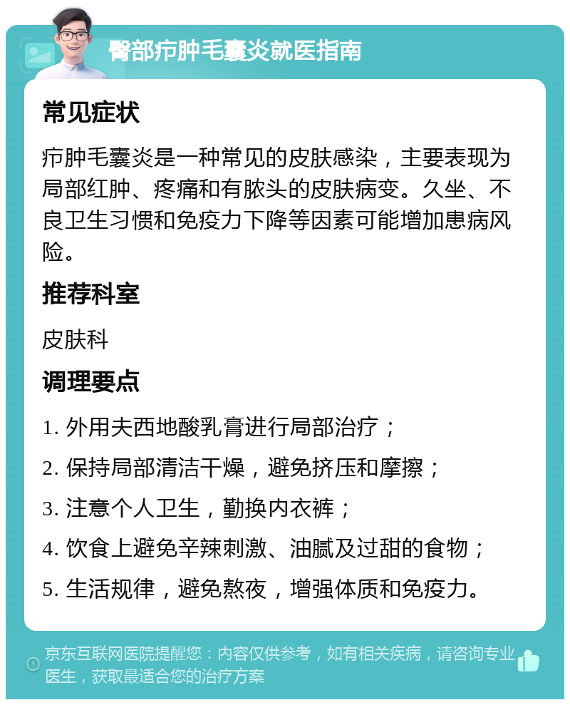 臀部疖肿毛囊炎就医指南 常见症状 疖肿毛囊炎是一种常见的皮肤感染，主要表现为局部红肿、疼痛和有脓头的皮肤病变。久坐、不良卫生习惯和免疫力下降等因素可能增加患病风险。 推荐科室 皮肤科 调理要点 1. 外用夫西地酸乳膏进行局部治疗； 2. 保持局部清洁干燥，避免挤压和摩擦； 3. 注意个人卫生，勤换内衣裤； 4. 饮食上避免辛辣刺激、油腻及过甜的食物； 5. 生活规律，避免熬夜，增强体质和免疫力。