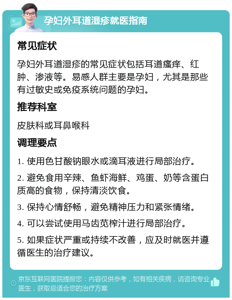 孕妇外耳道湿疹就医指南 常见症状 孕妇外耳道湿疹的常见症状包括耳道瘙痒、红肿、渗液等。易感人群主要是孕妇，尤其是那些有过敏史或免疫系统问题的孕妇。 推荐科室 皮肤科或耳鼻喉科 调理要点 1. 使用色甘酸钠眼水或滴耳液进行局部治疗。 2. 避免食用辛辣、鱼虾海鲜、鸡蛋、奶等含蛋白质高的食物，保持清淡饮食。 3. 保持心情舒畅，避免精神压力和紧张情绪。 4. 可以尝试使用马齿苋榨汁进行局部治疗。 5. 如果症状严重或持续不改善，应及时就医并遵循医生的治疗建议。