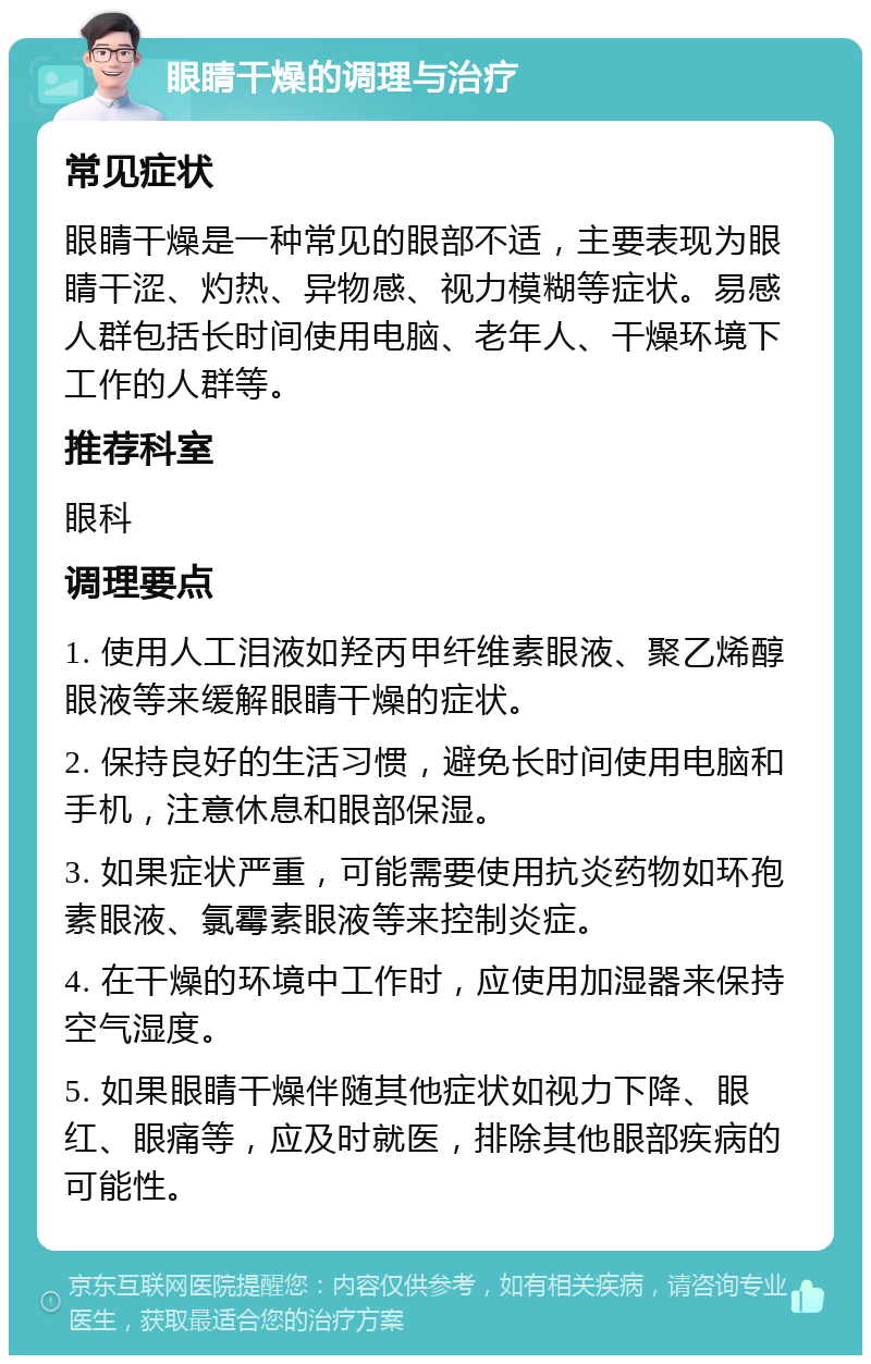 眼睛干燥的调理与治疗 常见症状 眼睛干燥是一种常见的眼部不适，主要表现为眼睛干涩、灼热、异物感、视力模糊等症状。易感人群包括长时间使用电脑、老年人、干燥环境下工作的人群等。 推荐科室 眼科 调理要点 1. 使用人工泪液如羟丙甲纤维素眼液、聚乙烯醇眼液等来缓解眼睛干燥的症状。 2. 保持良好的生活习惯，避免长时间使用电脑和手机，注意休息和眼部保湿。 3. 如果症状严重，可能需要使用抗炎药物如环孢素眼液、氯霉素眼液等来控制炎症。 4. 在干燥的环境中工作时，应使用加湿器来保持空气湿度。 5. 如果眼睛干燥伴随其他症状如视力下降、眼红、眼痛等，应及时就医，排除其他眼部疾病的可能性。