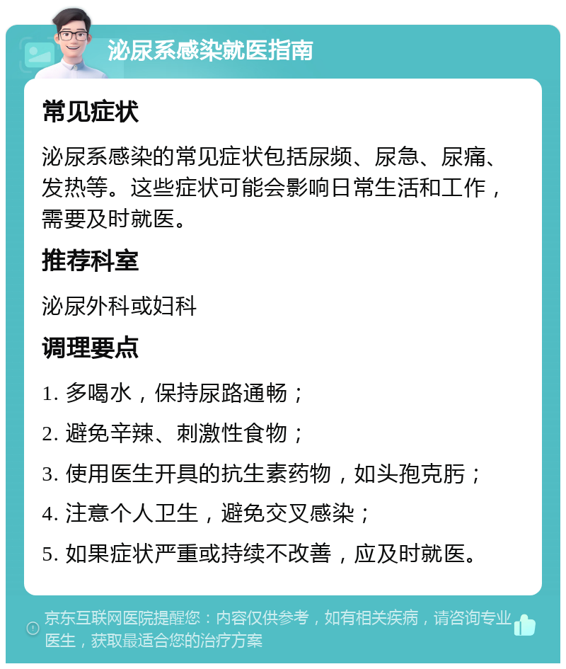 泌尿系感染就医指南 常见症状 泌尿系感染的常见症状包括尿频、尿急、尿痛、发热等。这些症状可能会影响日常生活和工作，需要及时就医。 推荐科室 泌尿外科或妇科 调理要点 1. 多喝水，保持尿路通畅； 2. 避免辛辣、刺激性食物； 3. 使用医生开具的抗生素药物，如头孢克肟； 4. 注意个人卫生，避免交叉感染； 5. 如果症状严重或持续不改善，应及时就医。