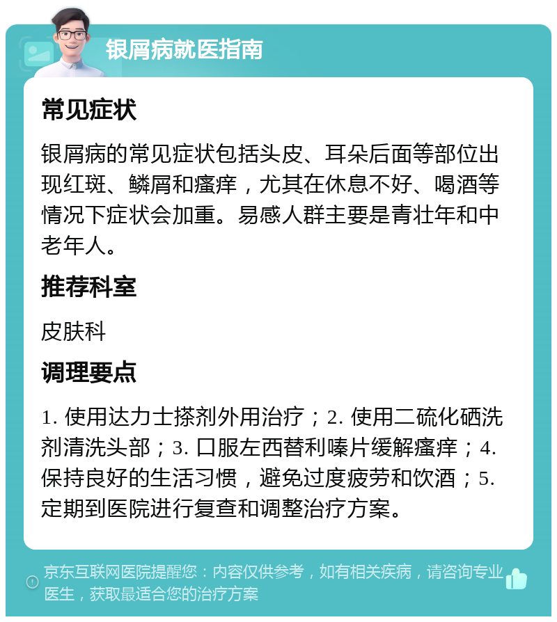 银屑病就医指南 常见症状 银屑病的常见症状包括头皮、耳朵后面等部位出现红斑、鳞屑和瘙痒，尤其在休息不好、喝酒等情况下症状会加重。易感人群主要是青壮年和中老年人。 推荐科室 皮肤科 调理要点 1. 使用达力士搽剂外用治疗；2. 使用二硫化硒洗剂清洗头部；3. 口服左西替利嗪片缓解瘙痒；4. 保持良好的生活习惯，避免过度疲劳和饮酒；5. 定期到医院进行复查和调整治疗方案。