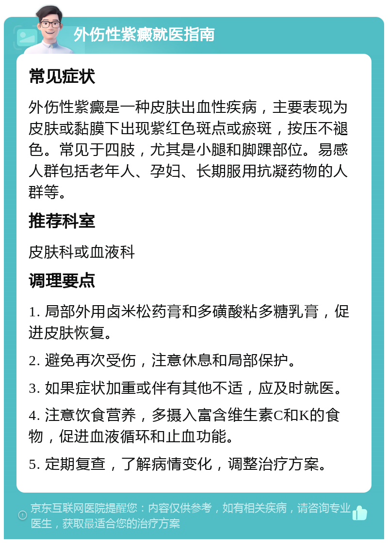 外伤性紫癜就医指南 常见症状 外伤性紫癜是一种皮肤出血性疾病，主要表现为皮肤或黏膜下出现紫红色斑点或瘀斑，按压不褪色。常见于四肢，尤其是小腿和脚踝部位。易感人群包括老年人、孕妇、长期服用抗凝药物的人群等。 推荐科室 皮肤科或血液科 调理要点 1. 局部外用卤米松药膏和多磺酸粘多糖乳膏，促进皮肤恢复。 2. 避免再次受伤，注意休息和局部保护。 3. 如果症状加重或伴有其他不适，应及时就医。 4. 注意饮食营养，多摄入富含维生素C和K的食物，促进血液循环和止血功能。 5. 定期复查，了解病情变化，调整治疗方案。