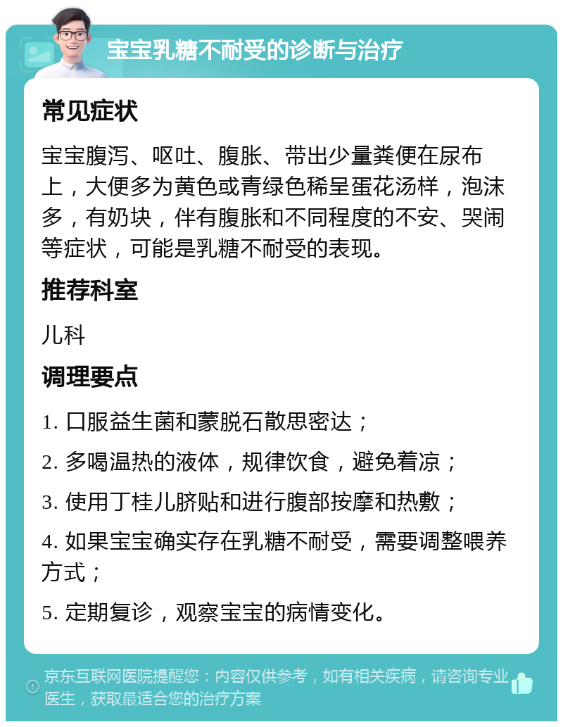 宝宝乳糖不耐受的诊断与治疗 常见症状 宝宝腹泻、呕吐、腹胀、带出少量粪便在尿布上，大便多为黄色或青绿色稀呈蛋花汤样，泡沫多，有奶块，伴有腹胀和不同程度的不安、哭闹等症状，可能是乳糖不耐受的表现。 推荐科室 儿科 调理要点 1. 口服益生菌和蒙脱石散思密达； 2. 多喝温热的液体，规律饮食，避免着凉； 3. 使用丁桂儿脐贴和进行腹部按摩和热敷； 4. 如果宝宝确实存在乳糖不耐受，需要调整喂养方式； 5. 定期复诊，观察宝宝的病情变化。