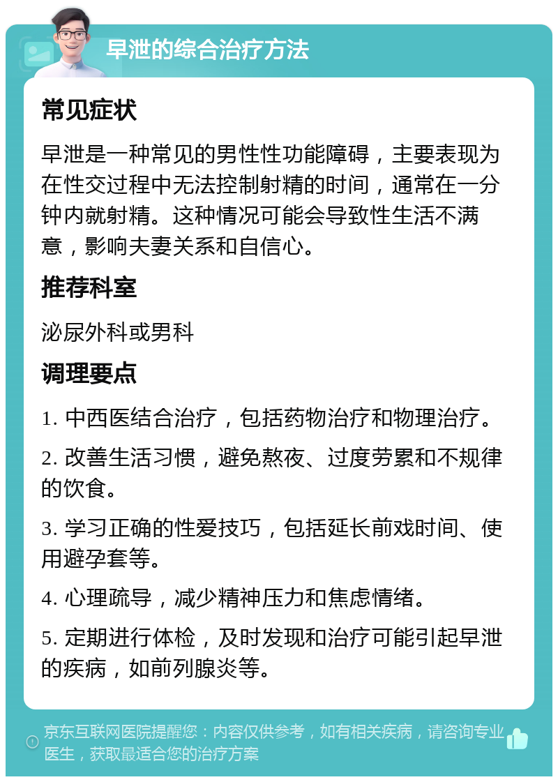 早泄的综合治疗方法 常见症状 早泄是一种常见的男性性功能障碍，主要表现为在性交过程中无法控制射精的时间，通常在一分钟内就射精。这种情况可能会导致性生活不满意，影响夫妻关系和自信心。 推荐科室 泌尿外科或男科 调理要点 1. 中西医结合治疗，包括药物治疗和物理治疗。 2. 改善生活习惯，避免熬夜、过度劳累和不规律的饮食。 3. 学习正确的性爱技巧，包括延长前戏时间、使用避孕套等。 4. 心理疏导，减少精神压力和焦虑情绪。 5. 定期进行体检，及时发现和治疗可能引起早泄的疾病，如前列腺炎等。