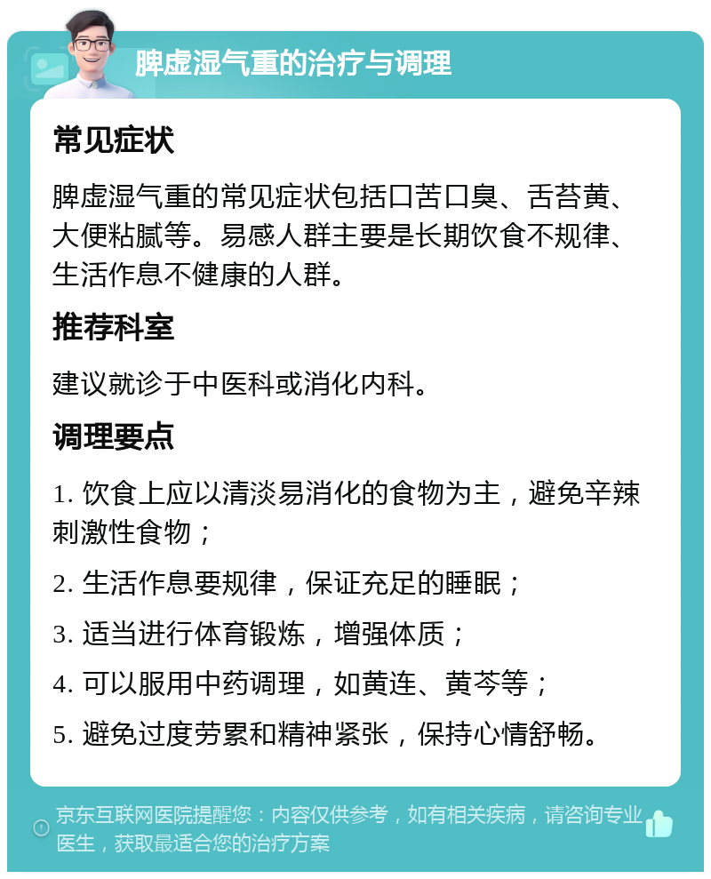 脾虚湿气重的治疗与调理 常见症状 脾虚湿气重的常见症状包括口苦口臭、舌苔黄、大便粘腻等。易感人群主要是长期饮食不规律、生活作息不健康的人群。 推荐科室 建议就诊于中医科或消化内科。 调理要点 1. 饮食上应以清淡易消化的食物为主，避免辛辣刺激性食物； 2. 生活作息要规律，保证充足的睡眠； 3. 适当进行体育锻炼，增强体质； 4. 可以服用中药调理，如黄连、黄芩等； 5. 避免过度劳累和精神紧张，保持心情舒畅。